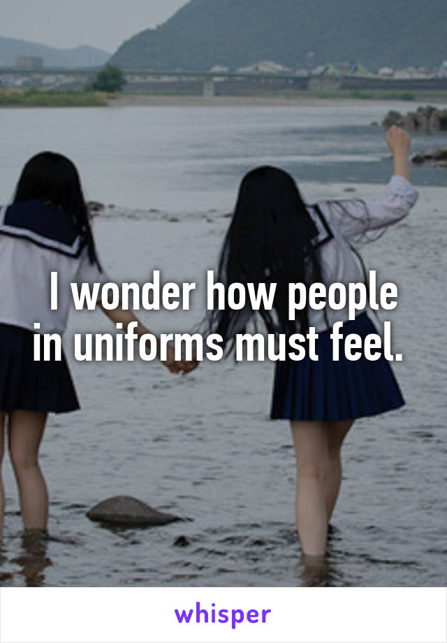 I wonder how people in uniforms must feel. 