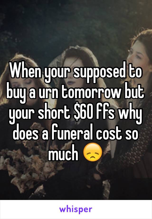 When your supposed to buy a urn tomorrow but your short $60 ffs why does a funeral cost so much 😞