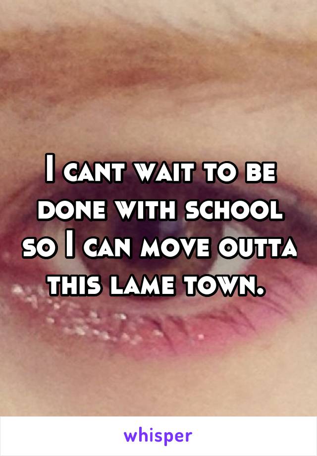 I cant wait to be done with school so I can move outta this lame town. 