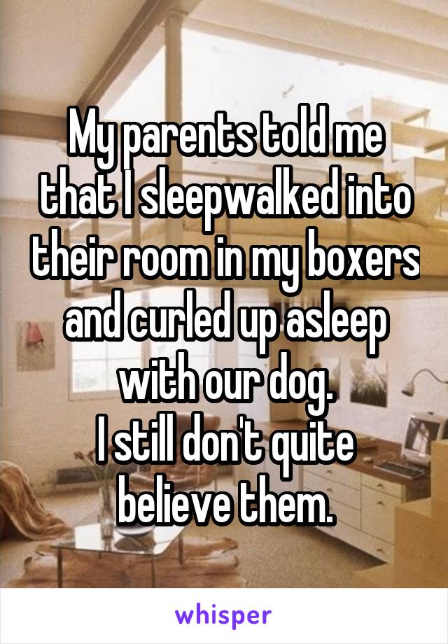 My parents told me that I sleepwalked into their room in my boxers and curled up asleep with our dog.
I still don't quite believe them.