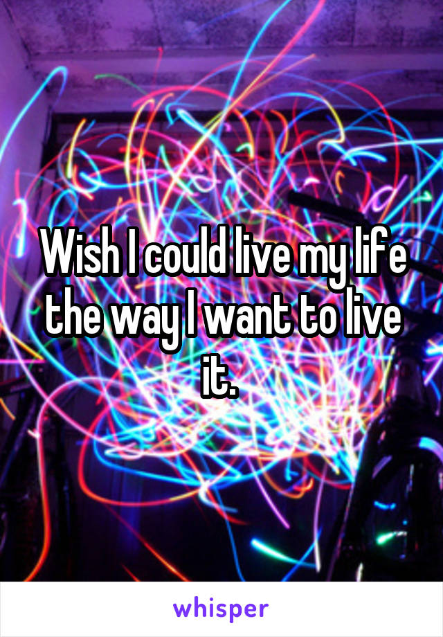 Wish I could live my life the way I want to live it. 