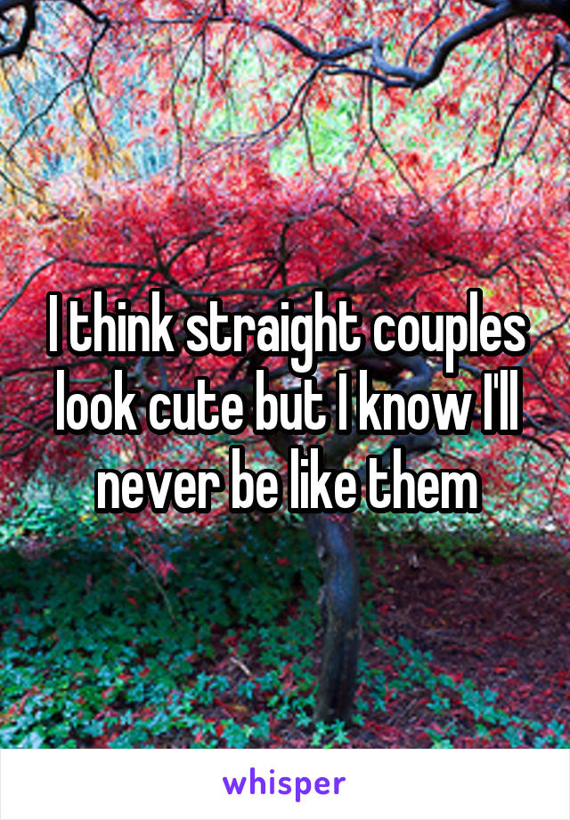 I think straight couples look cute but I know I'll never be like them