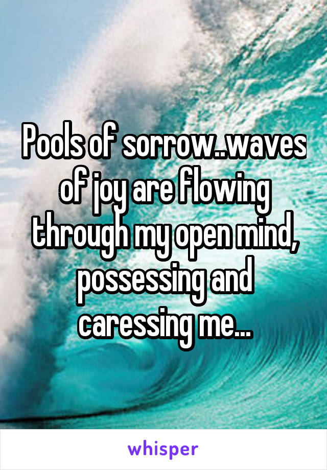 Pools of sorrow..waves of joy are flowing through my open mind, possessing and caressing me...