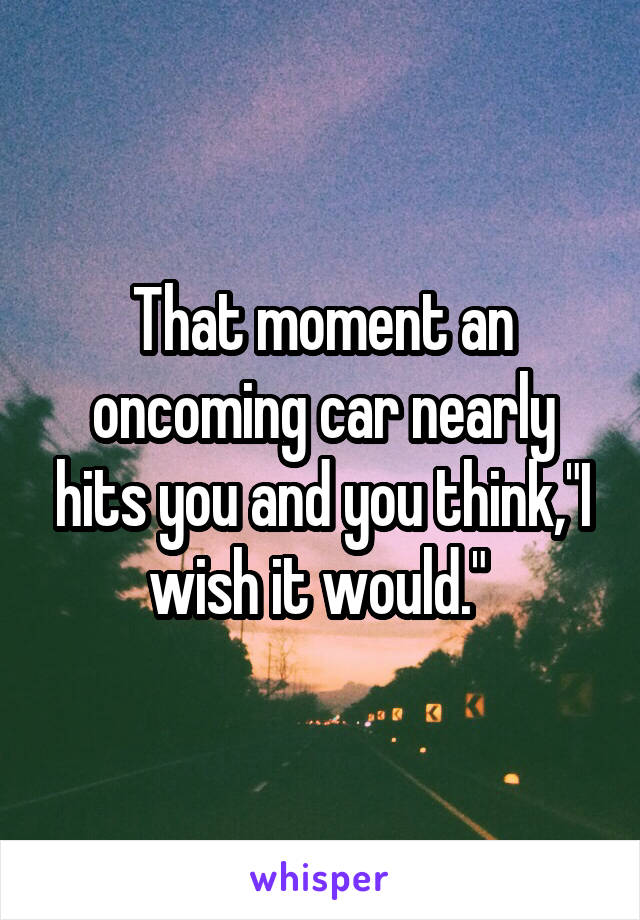 That moment an oncoming car nearly hits you and you think,"I wish it would." 