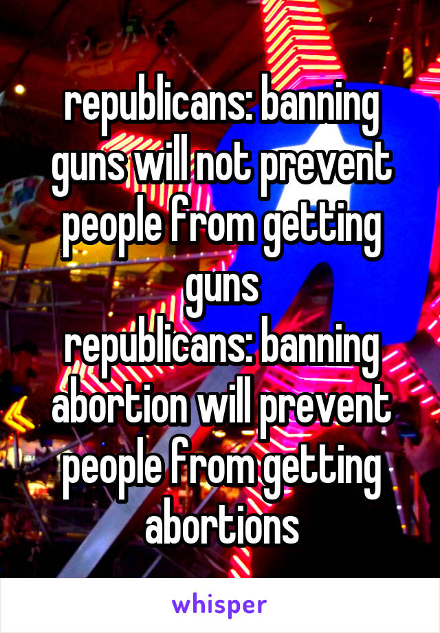 republicans: banning guns will not prevent people from getting guns
republicans: banning abortion will prevent people from getting abortions