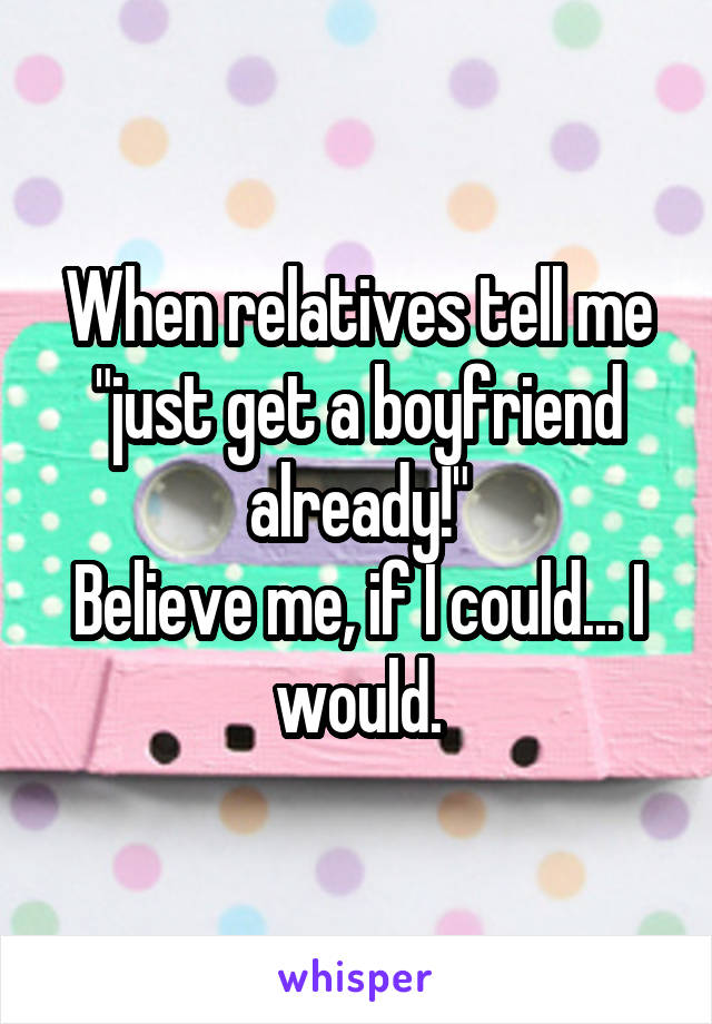 When relatives tell me "just get a boyfriend already!"
Believe me, if I could... I would.