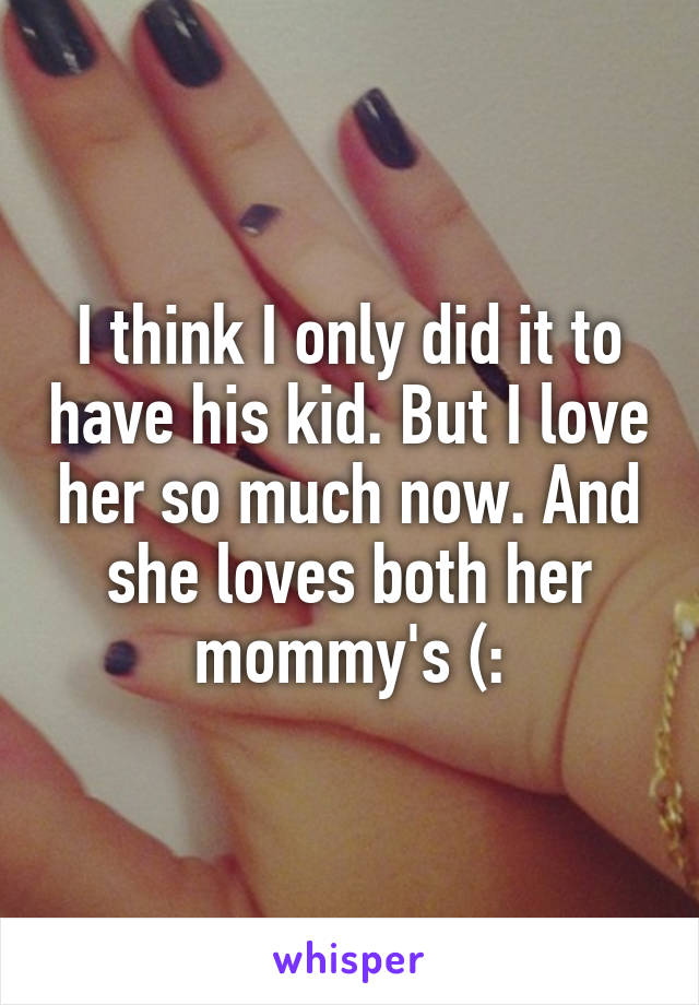 I think I only did it to have his kid. But I love her so much now. And she loves both her mommy's (: