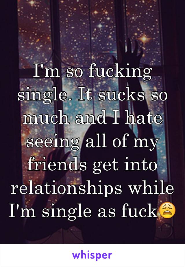 I'm so fucking single. It sucks so much and I hate seeing all of my friends get into relationships while I'm single as fuck😩
