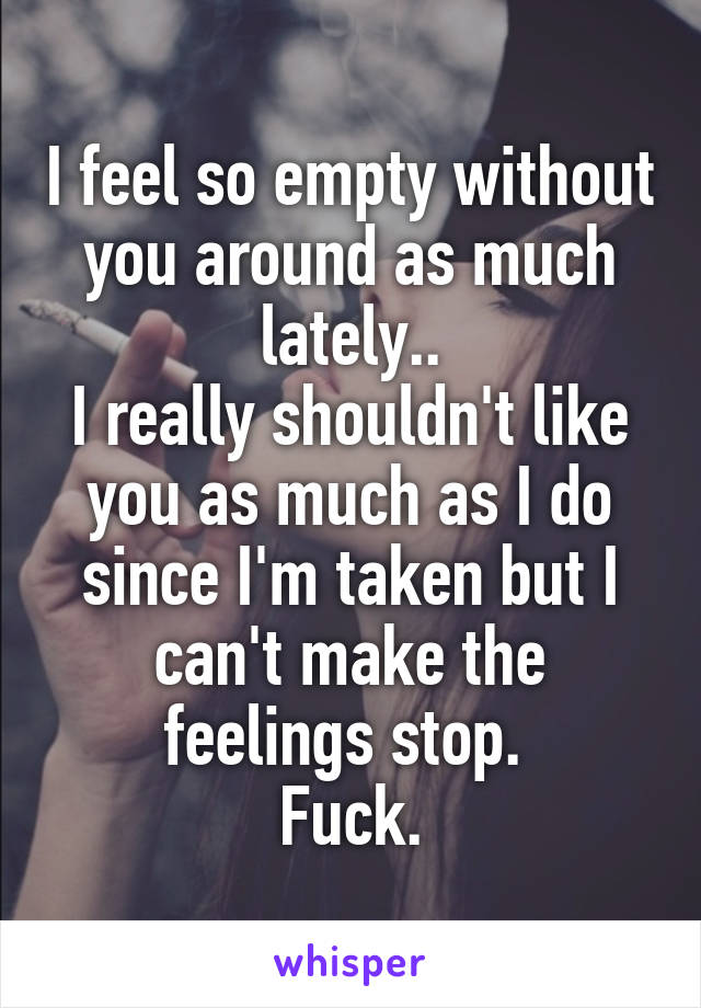 I feel so empty without you around as much lately..
I really shouldn't like you as much as I do since I'm taken but I can't make the feelings stop. 
Fuck.