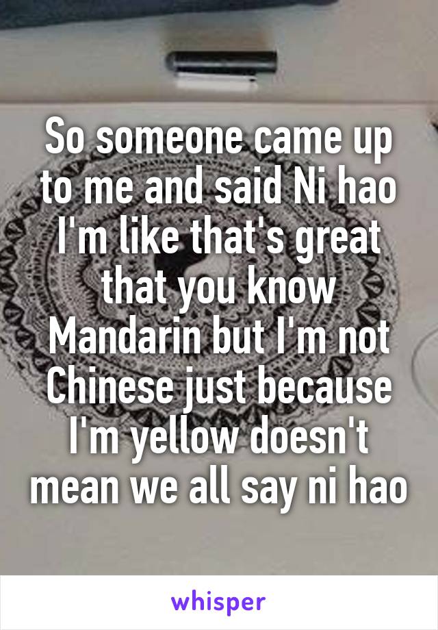 So someone came up to me and said Ni hao I'm like that's great that you know Mandarin but I'm not Chinese just because I'm yellow doesn't mean we all say ni hao