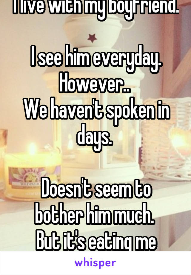 I live with my boyfriend. 
I see him everyday.
However.. 
We haven't spoken in days. 

Doesn't seem to bother him much. 
But it's eating me alive.