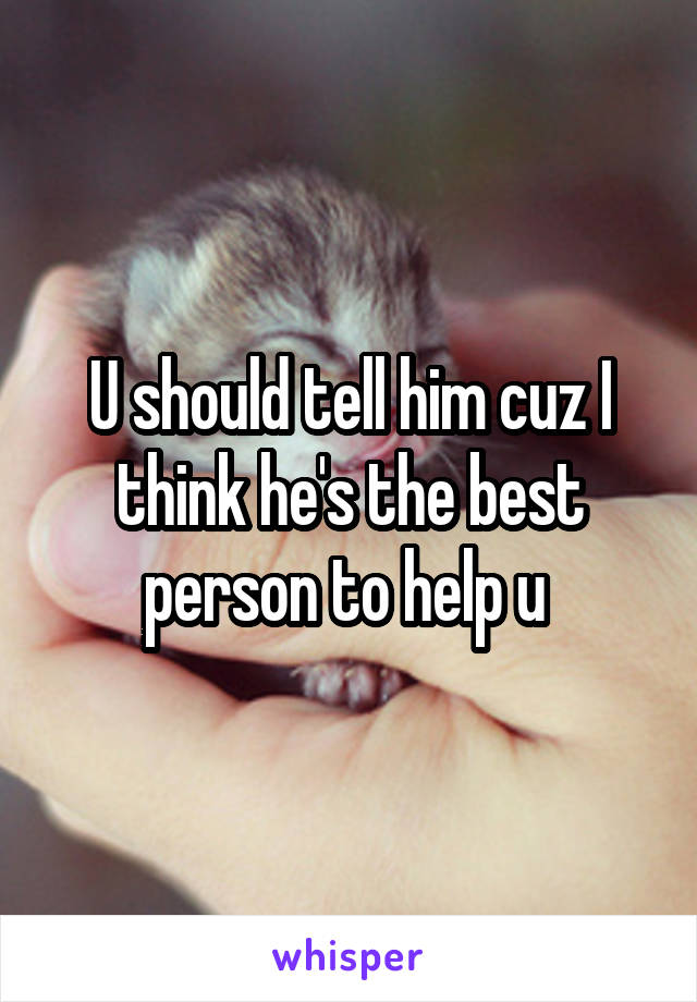 U should tell him cuz I think he's the best person to help u 