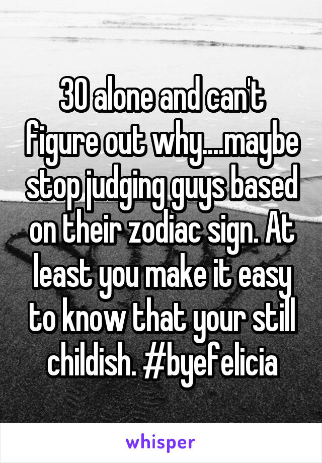 30 alone and can't figure out why....maybe stop judging guys based on their zodiac sign. At least you make it easy to know that your still childish. #byefelicia