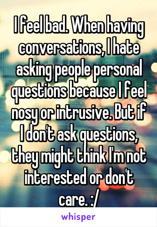 I feel bad. When having conversations, I hate asking people personal questions because I feel nosy or intrusive. But if I don't ask questions, they might think I'm not interested or don't care. :/