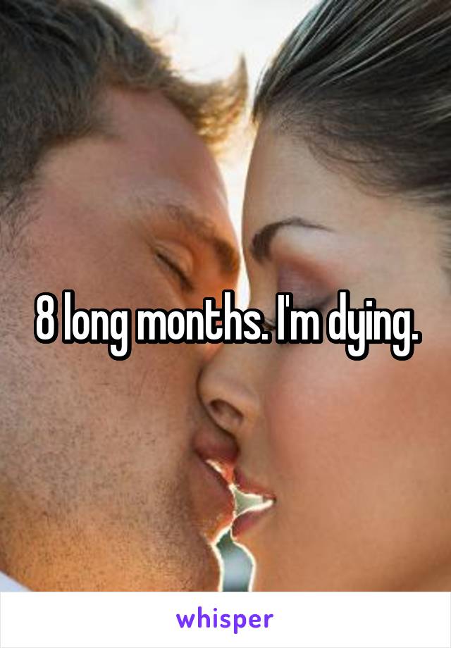 8 long months. I'm dying.