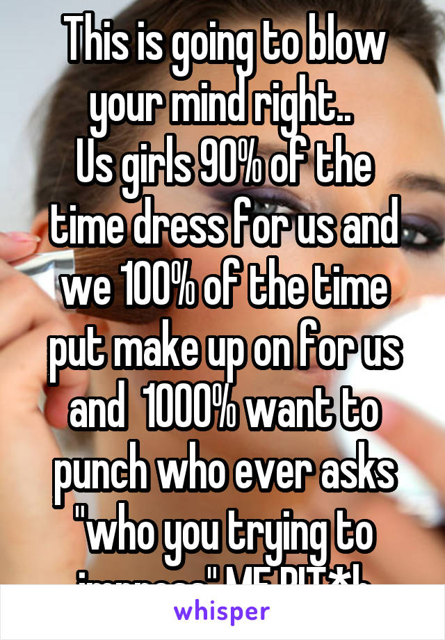 This is going to blow your mind right.. 
Us girls 90% of the time dress for us and we 100% of the time put make up on for us and  1000% want to punch who ever asks "who you trying to impress" ME BIT*h