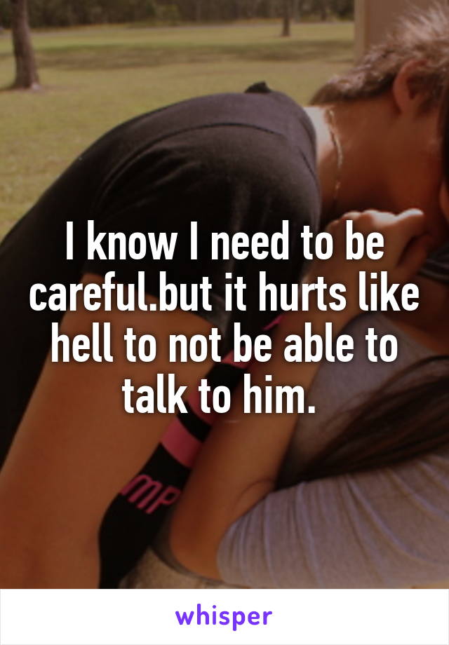 I know I need to be careful.but it hurts like hell to not be able to talk to him. 