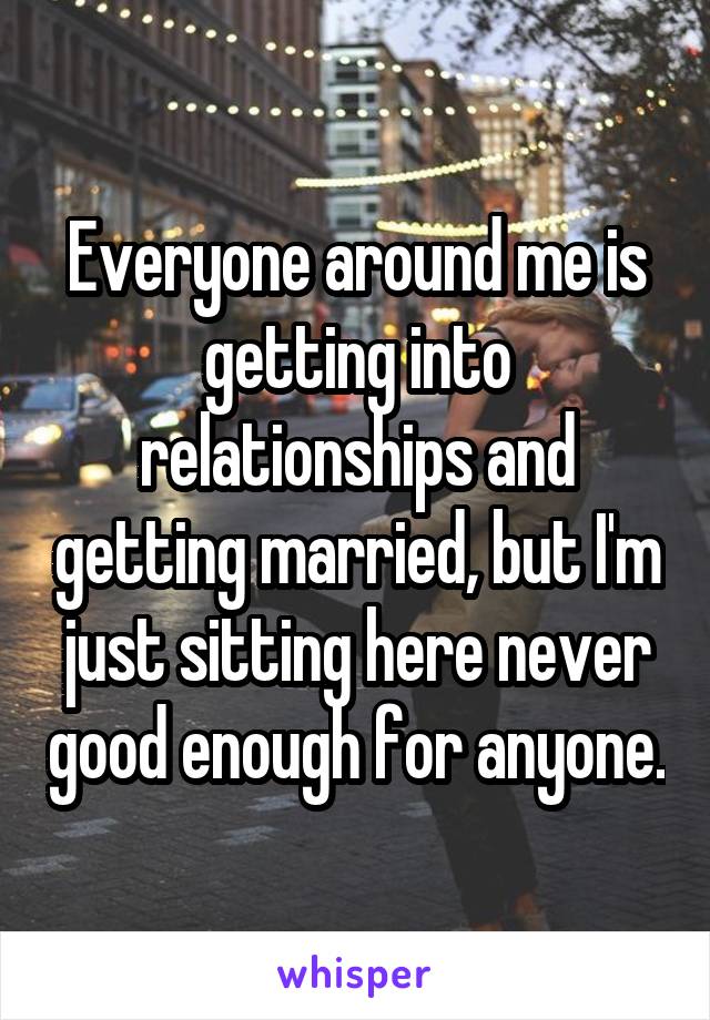 Everyone around me is getting into relationships and getting married, but I'm just sitting here never good enough for anyone.