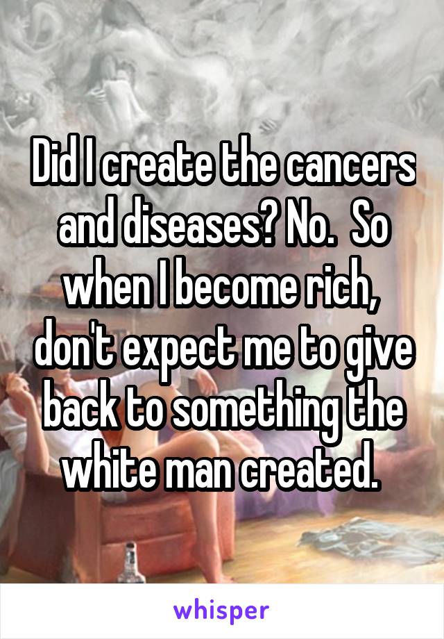 Did I create the cancers and diseases? No.  So when I become rich,  don't expect me to give back to something the white man created. 