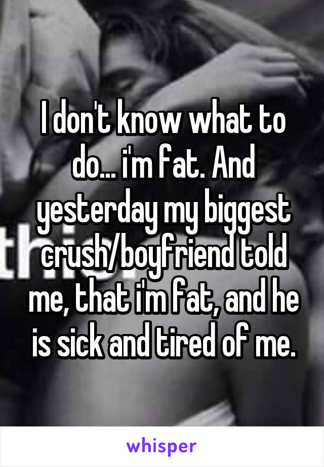 I don't know what to do... i'm fat. And yesterday my biggest crush/boyfriend told me, that i'm fat, and he is sick and tired of me.