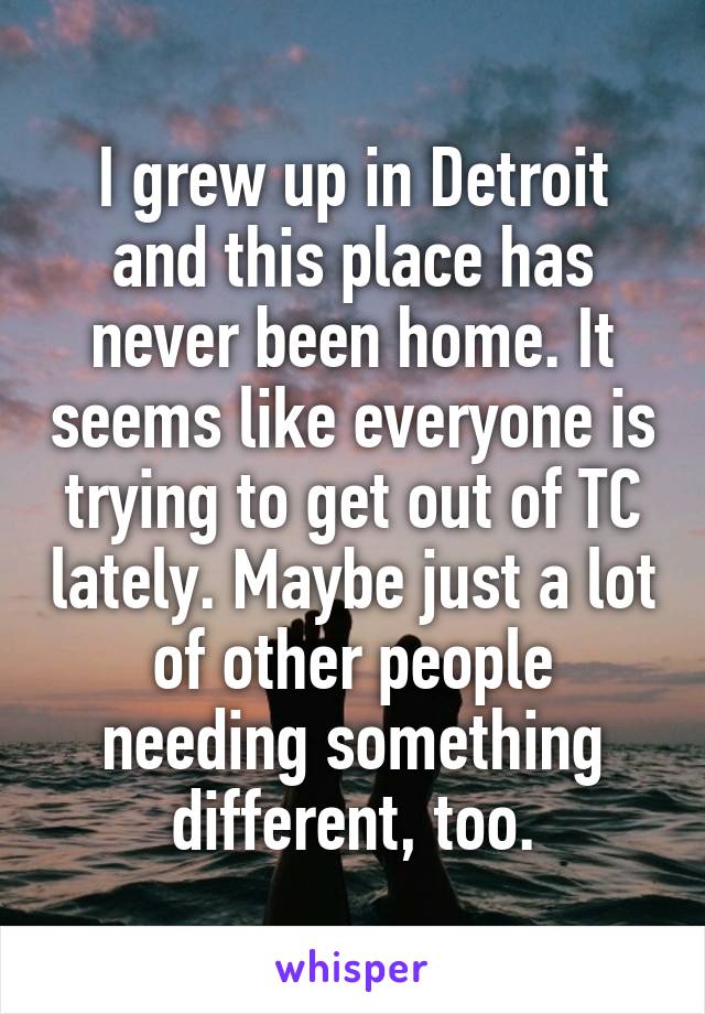 I grew up in Detroit and this place has never been home. It seems like everyone is trying to get out of TC lately. Maybe just a lot of other people needing something different, too.