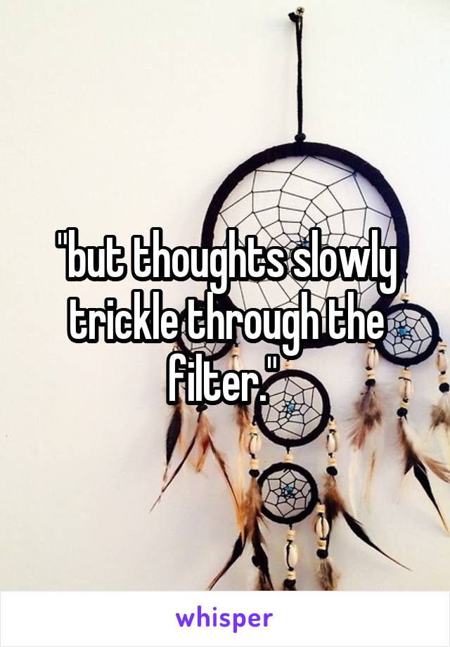 "but thoughts slowly trickle through the filter." 