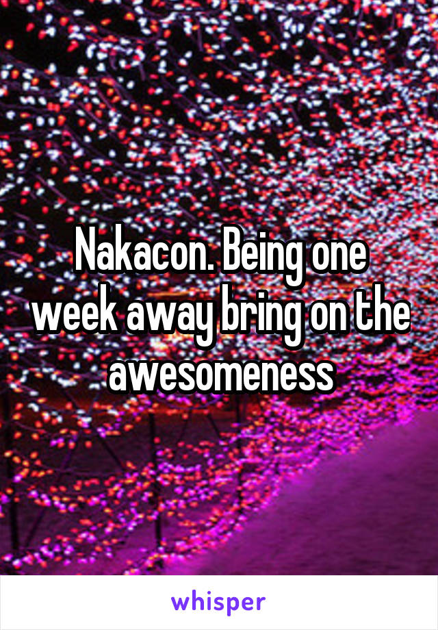 Nakacon. Being one week away bring on the awesomeness