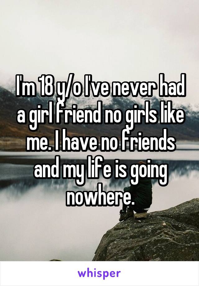 I'm 18 y/o I've never had a girl friend no girls like me. I have no friends and my life is going nowhere.