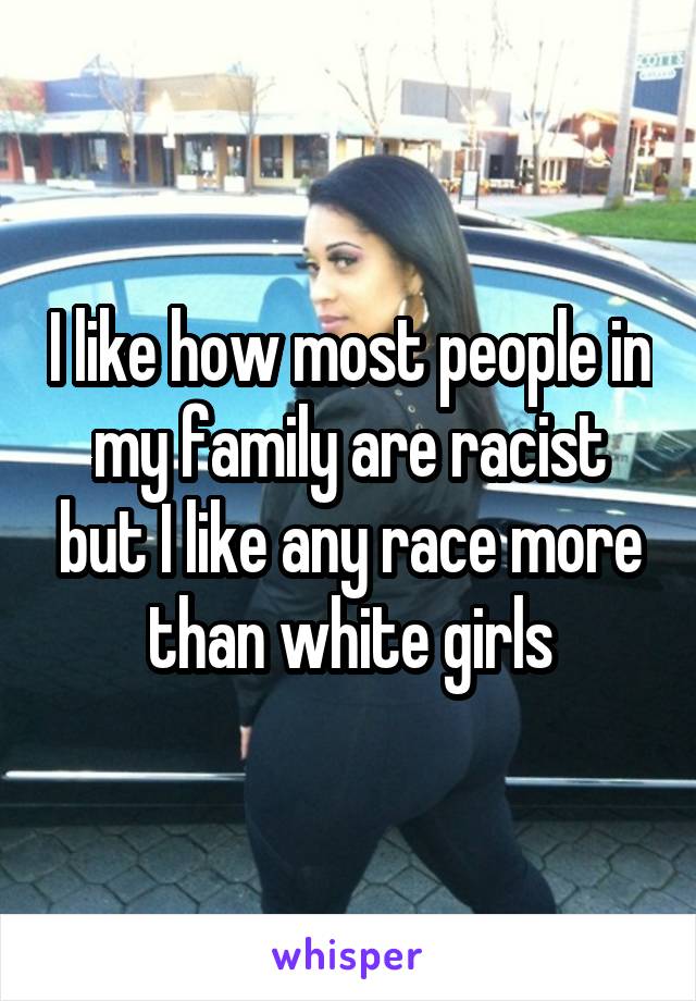 I like how most people in my family are racist but I like any race more than white girls