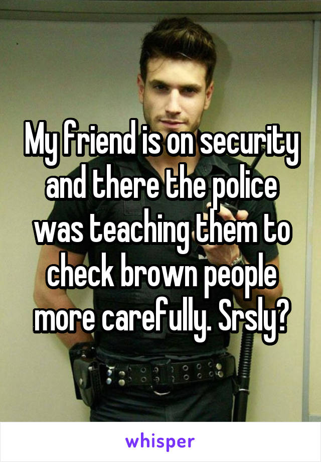 My friend is on security and there the police was teaching them to check brown people more carefully. Srsly?