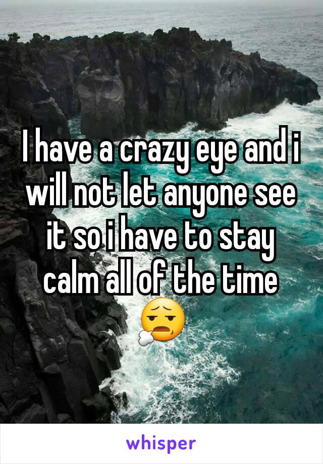 I have a crazy eye and i will not let anyone see it so i have to stay calm all of the time😧