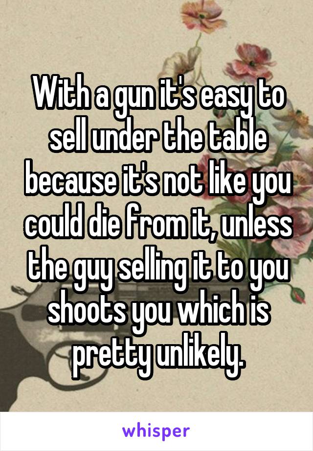 With a gun it's easy to sell under the table because it's not like you could die from it, unless the guy selling it to you shoots you which is pretty unlikely.