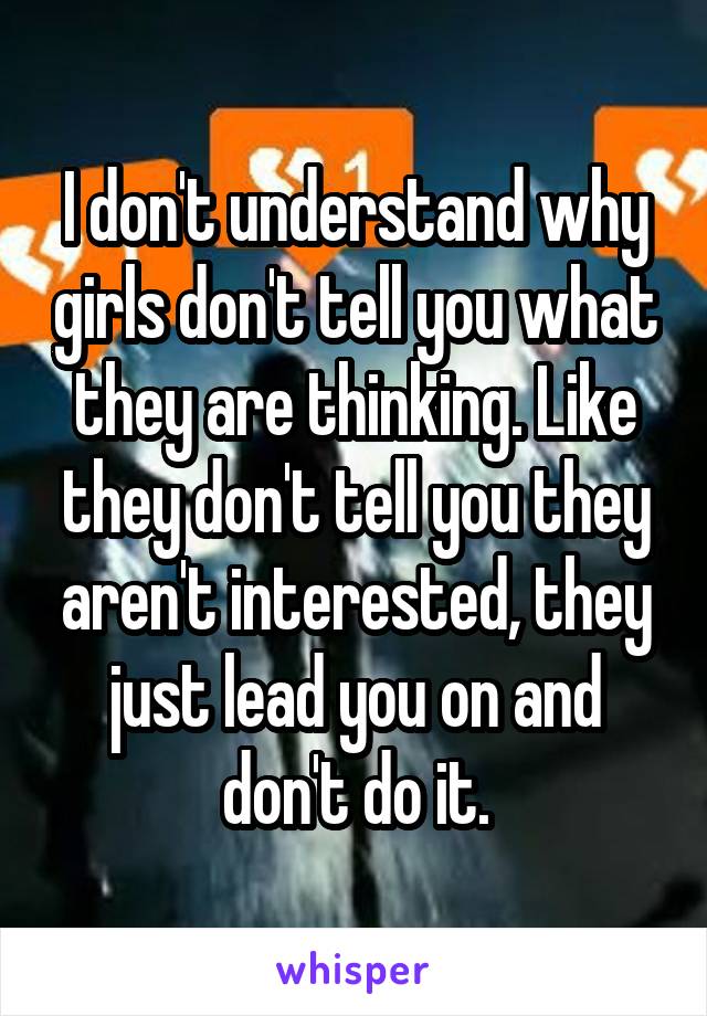 I don't understand why girls don't tell you what they are thinking. Like they don't tell you they aren't interested, they just lead you on and don't do it.