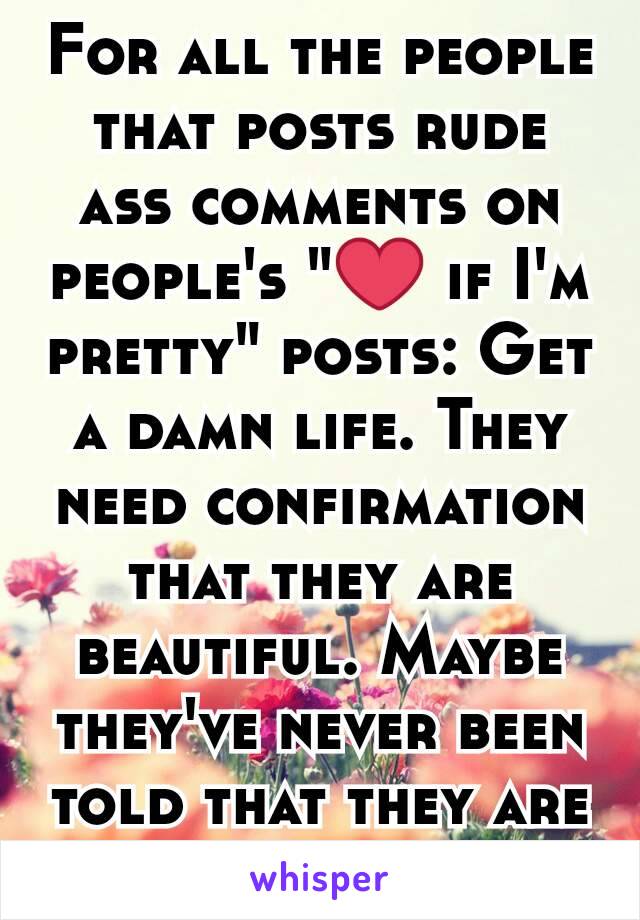 For all the people that posts rude ass comments on people's "❤ if I'm pretty" posts: Get a damn life. They need confirmation that they are beautiful. Maybe they've never been told that they are Fuck u