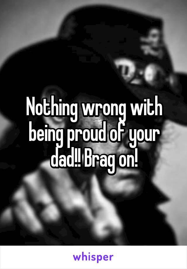 Nothing wrong with being proud of your dad!! Brag on!