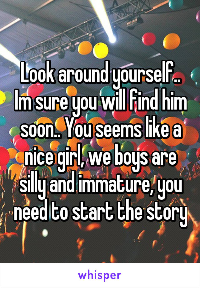 Look around yourself.. Im sure you will find him soon.. You seems like a nice girl, we boys are silly and immature, you need to start the story