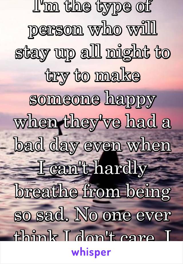 I'm the type of person who will stay up all night to try to make someone happy when they've had a bad day even when I can't hardly breathe from being so sad. No one ever think I don't care, I do. 