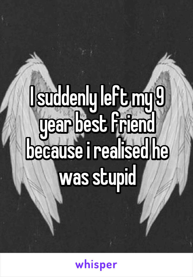 I suddenly left my 9 year best friend because i realised he was stupid