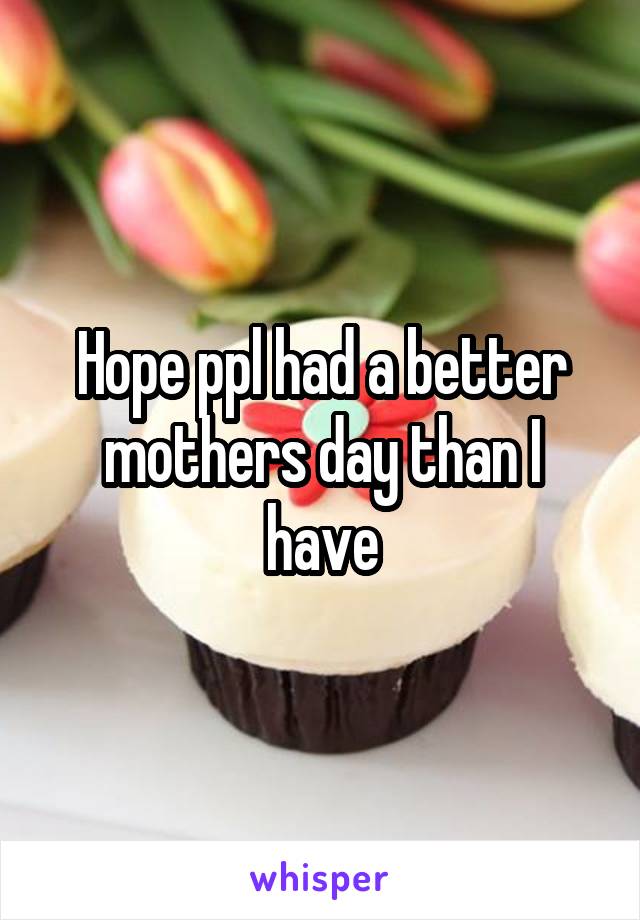 Hope ppl had a better mothers day than I have