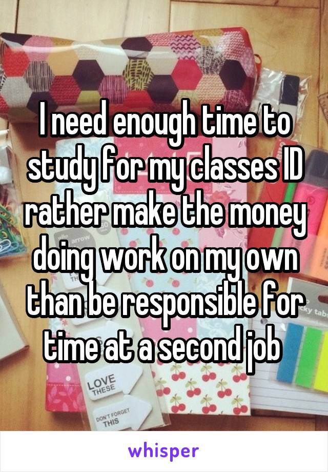 I need enough time to study for my classes ID rather make the money doing work on my own than be responsible for time at a second job 