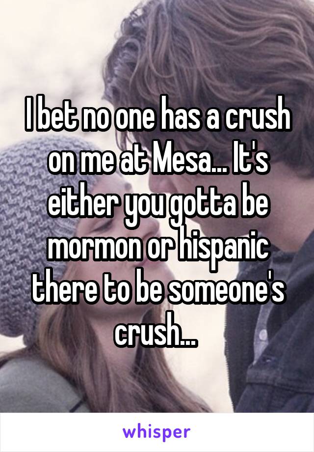 I bet no one has a crush on me at Mesa... It's either you gotta be mormon or hispanic there to be someone's crush... 