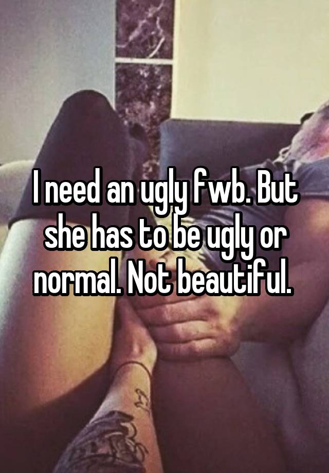 I need an ugly fwb. But she has to be ugly or normal. Not beautiful. 