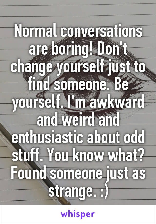 Normal conversations are boring! Don't change yourself just to find someone. Be yourself. I'm awkward and weird and enthusiastic about odd stuff. You know what? Found someone just as strange. :)