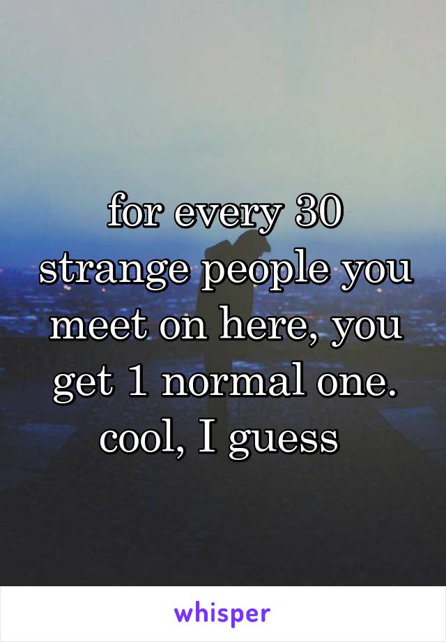 for every 30 strange people you meet on here, you get 1 normal one. cool, I guess 