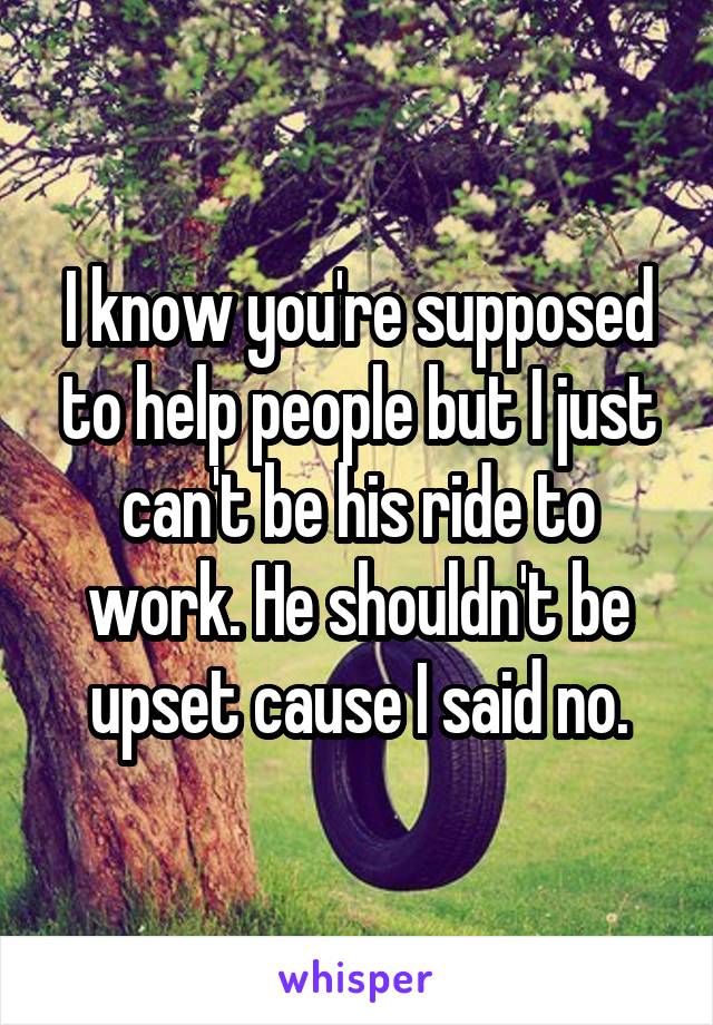 I know you're supposed to help people but I just can't be his ride to work. He shouldn't be upset cause I said no.