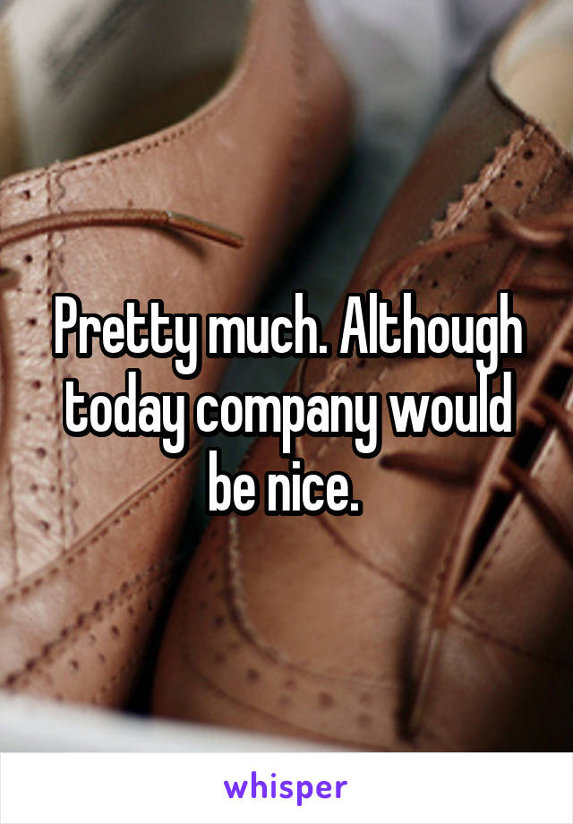 Pretty much. Although today company would be nice. 