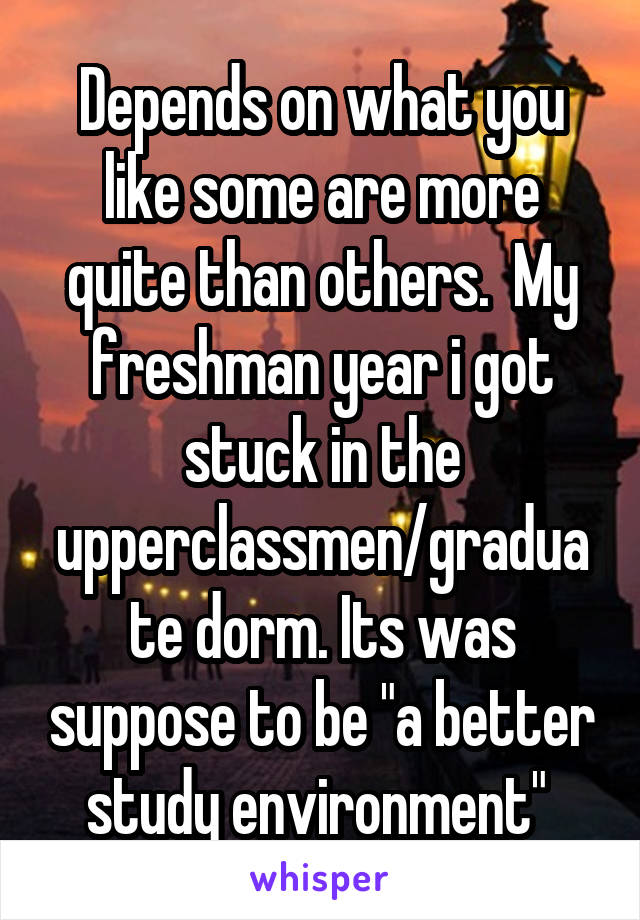 Depends on what you like some are more quite than others.  My freshman year i got stuck in the upperclassmen/graduate dorm. Its was suppose to be "a better study environment" 