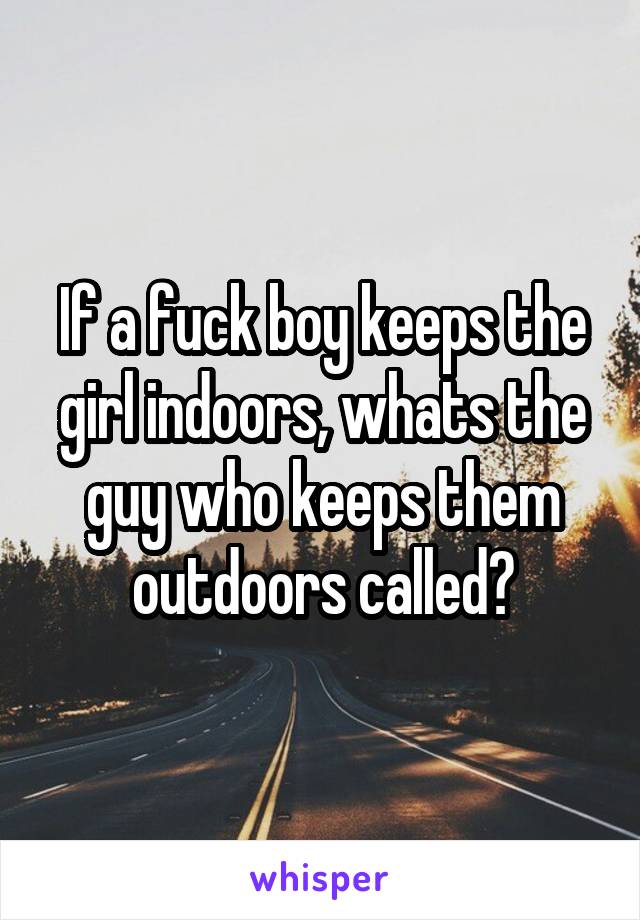 If a fuck boy keeps the girl indoors, whats the guy who keeps them outdoors called?