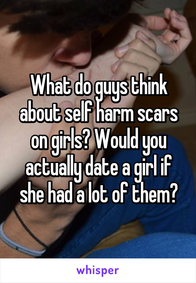What do guys think about self harm scars on girls? Would you actually date a girl if she had a lot of them?