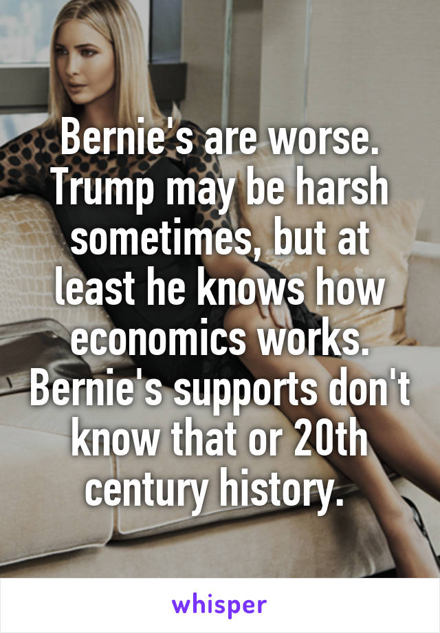 Bernie's are worse. Trump may be harsh sometimes, but at least he knows how economics works. Bernie's supports don't know that or 20th century history. 